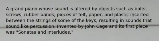 A grand piano whose sound is altered by objects such as bolts, screws, rubber bands, pieces of felt, paper, and plastic inserted between the strings of some of the keys, resulting in sounds that sound like percussion. Invented by John Cage and its first piece was "Sonatas and Interludes."