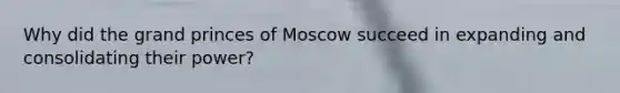 Why did the grand princes of Moscow succeed in expanding and consolidating their power?