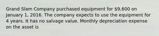 Grand Slam Company purchased equipment for 9,600 on January 1, 2016. The company expects to use the equipment for 4 years. It has no salvage value. Monthly depreciation expense on the asset is