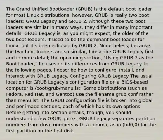 The Grand Unified Bootloader (GRUB) is the default boot loader for most Linux distributions; however, GRUB is really two boot loaders: GRUB Legacy and GRUB 2. Although these two boot loaders are similar in many ways, they differ in many important details. GRUB Legacy is, as you might expect, the older of the two boot loaders. It used to be the dominant boot loader for Linux, but it's been eclipsed by GRUB 2. Nonetheless, because the two boot loaders are so similar, I describe GRUB Legacy first and in more detail; the upcoming section, "Using GRUB 2 as the Boot Loader," focuses on its differences from GRUB Legacy. In the following pages, I describe how to configure, install, and interact with GRUB Legacy. Configuring GRUB Legacy The usual location for GRUB Legacy's configuration file on a BIOS-based computer is /boot/grub/menu.lst. Some distributions (such as Fedora, Red Hat, and Gentoo) use the filename grub.conf rather than menu.lst. The GRUB configuration file is broken into global and per-image sections, each of which has its own options. Before getting into section details, though, you should understand a few GRUB quirks. GRUB Legacy separates partition numbers from drive numbers with a comma, as in (hd0,0) for the first partition on the first disk