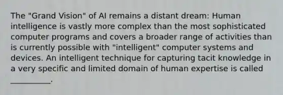 The "Grand Vision" of AI remains a distant dream: Human intelligence is vastly more complex than the most sophisticated computer programs and covers a broader range of activities than is currently possible with "intelligent" computer systems and devices. An intelligent technique for capturing tacit knowledge in a very specific and limited domain of human expertise is called __________.