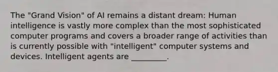 The "Grand Vision" of AI remains a distant dream: Human intelligence is vastly more complex than the most sophisticated computer programs and covers a broader range of activities than is currently possible with "intelligent" computer systems and devices. Intelligent agents are _________.