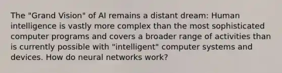 The "Grand Vision" of AI remains a distant dream: Human intelligence is vastly more complex than the most sophisticated computer programs and covers a broader range of activities than is currently possible with "intelligent" computer systems and devices. How do neural networks work?