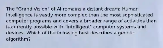 The "Grand Vision" of AI remains a distant dream: Human intelligence is vastly more complex than the most sophisticated computer programs and covers a broader range of activities than is currently possible with "intelligent" computer systems and devices. Which of the following best describes a genetic algorithm?