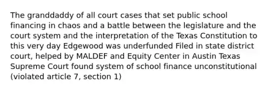 The granddaddy of all court cases that set public school financing in chaos and a battle between the legislature and the court system and the interpretation of the Texas Constitution to this very day Edgewood was underfunded Filed in state district court, helped by MALDEF and Equity Center in Austin Texas Supreme Court found system of school finance unconstitutional (violated article 7, section 1)