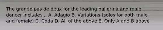 The grande pas de deux for the leading ballerina and male dancer includes... A. Adagio B. Variations (solos for both male and female) C. Coda D. All of the above E. Only A and B above