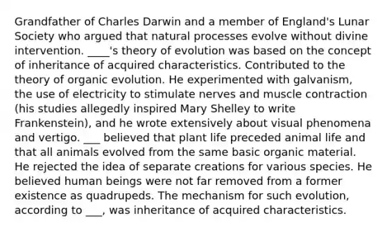 Grandfather of Charles Darwin and a member of England's Lunar Society who argued that natural processes evolve without divine intervention. ____'s theory of evolution was based on the concept of inheritance of acquired characteristics. Contributed to the theory of organic evolution. He experimented with galvanism, the use of electricity to stimulate nerves and muscle contraction (his studies allegedly inspired Mary Shelley to write Frankenstein), and he wrote extensively about visual phenomena and vertigo. ___ believed that plant life preceded animal life and that all animals evolved from the same basic organic material. He rejected the idea of separate creations for various species. He believed human beings were not far removed from a former existence as quadrupeds. The mechanism for such evolution, according to ___, was inheritance of acquired characteristics.