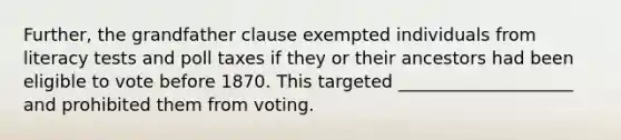 Further, the grandfather clause exempted individuals from literacy tests and poll taxes if they or their ancestors had been eligible to vote before 1870. This targeted ____________________ and prohibited them from voting.