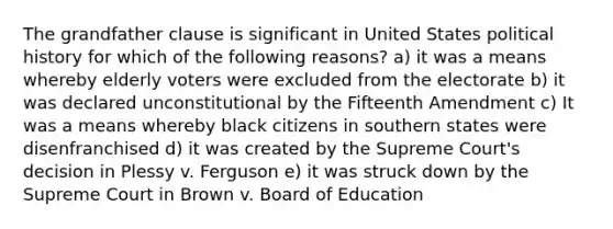 The grandfather clause is significant in United States political history for which of the following reasons? a) it was a means whereby elderly voters were excluded from the electorate b) it was declared unconstitutional by the Fifteenth Amendment c) It was a means whereby black citizens in southern states were disenfranchised d) it was created by the Supreme Court's decision in Plessy v. Ferguson e) it was struck down by the Supreme Court in Brown v. Board of Education