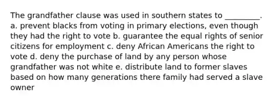 The grandfather clause was used in southern states to _________. a. prevent blacks from voting in primary elections, even though they had the right to vote b. guarantee the equal rights of senior citizens for employment c. deny African Americans the right to vote d. deny the purchase of land by any person whose grandfather was not white e. distribute land to former slaves based on how many generations there family had served a slave owner