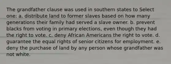 The grandfather clause was used in southern states to Select one: a. distribute land to former slaves based on how many generations their family had served a slave owner. b. prevent blacks from voting in primary elections, even though they had the right to vote. c. deny African Americans the right to vote. d. guarantee the equal rights of senior citizens for employment. e. deny the purchase of land by any person whose grandfather was not white.