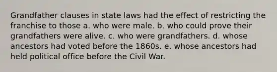 Grandfather clauses in state laws had the effect of restricting the franchise to those a. who were male. b. who could prove their grandfathers were alive. c. who were grandfathers. d. whose ancestors had voted before the 1860s. e. whose ancestors had held political office before the Civil War.