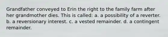 Grandfather conveyed to Erin the right to the family farm after her grandmother dies. This is called: a. a possibility of a reverter. b. a reversionary interest. c. a vested remainder. d. a contingent remainder.