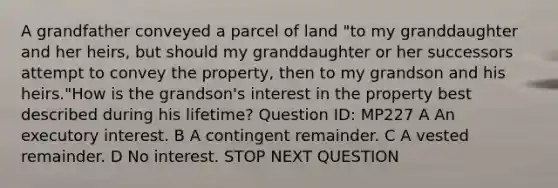 A grandfather conveyed a parcel of land "to my granddaughter and her heirs, but should my granddaughter or her successors attempt to convey the property, then to my grandson and his heirs."How is the grandson's interest in the property best described during his lifetime? Question ID: MP227 A An executory interest. B A contingent remainder. C A vested remainder. D No interest. STOP NEXT QUESTION