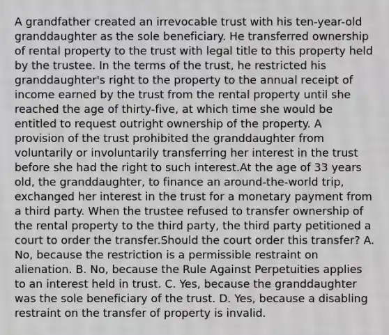 A grandfather created an irrevocable trust with his ten-year-old granddaughter as the sole beneficiary. He transferred ownership of rental property to the trust with legal title to this property held by the trustee. In the terms of the trust, he restricted his granddaughter's right to the property to the annual receipt of income earned by the trust from the rental property until she reached the age of thirty-five, at which time she would be entitled to request outright ownership of the property. A provision of the trust prohibited the granddaughter from voluntarily or involuntarily transferring her interest in the trust before she had the right to such interest.At the age of 33 years old, the granddaughter, to finance an around-the-world trip, exchanged her interest in the trust for a monetary payment from a third party. When the trustee refused to transfer ownership of the rental property to the third party, the third party petitioned a court to order the transfer.Should the court order this transfer? A. No, because the restriction is a permissible restraint on alienation. B. No, because the Rule Against Perpetuities applies to an interest held in trust. C. Yes, because the granddaughter was the sole beneficiary of the trust. D. Yes, because a disabling restraint on the transfer of property is invalid.