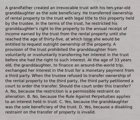 A grandfather created an irrevocable trust with his ten-year-old granddaughter as the sole beneficiary. He transferred ownership of rental property to the trust with legal title to this property held by the trustee. In the terms of the trust, he restricted his granddaughter's right to the property to the annual receipt of income earned by the trust from the rental property until she reached the age of thirty-five, at which time she would be entitled to request outright ownership of the property. A provision of the trust prohibited the granddaughter from voluntarily or involuntarily transferring her interest in the trust before she had the right to such interest. At the age of 33 years old, the granddaughter, to finance an around-the-world trip, exchanged her interest in the trust for a monetary payment from a third party. When the trustee refused to transfer ownership of the rental property to the third party, the third party petitioned a court to order the transfer. Should the court order this transfer? A. No, because the restriction is a permissible restraint on alienation. B. No, because the Rule Against Perpetuities applies to an interest held in trust. C. Yes, because the granddaughter was the sole beneficiary of the trust. D. Yes, because a disabling restraint on the transfer of property is invalid.