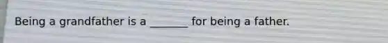 Being a grandfather is a _______ for being a father.