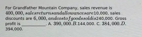 For Grandfather Mountain Company, sales revenue is 400,000, sales returns and allowances are10,000, sales discounts are 6,000, and cost of goods sold is240,000. Gross profit is ____________. A. 390,000. B.144,000. C. 384,000. D.394,000.