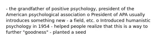 - the grandfather of positive psychology, president of the American psychological association o President of APA usually introduces something new - a field, etc. o Introduced humanistic psychology in 1954 - helped people realize that this is a way to further "goodness" - planted a seed