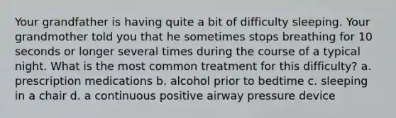 Your grandfather is having quite a bit of difficulty sleeping. Your grandmother told you that he sometimes stops breathing for 10 seconds or longer several times during the course of a typical night. What is the most common treatment for this difficulty? a. prescription medications b. alcohol prior to bedtime c. sleeping in a chair d. a continuous positive airway pressure device