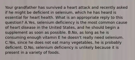 Your grandfather has survived a heart attack and recently asked if he might be deficient in selenium, which he has heard is essential for heart health. What is an appropriate reply to this question? A.Yes, selenium deficiency is the most common cause of heart disease in the United States, and he should begin a supplement as soon as possible. B.No, as long as he is consuming enough vitamin E he doesn't really need selenium. C.Yes, since he does not eat many vegetables, he is probably deficient. D.No, selenium deficiency is unlikely because it is present in a variety of foods.