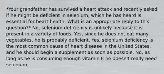 *Your grandfather has survived a heart attack and recently asked if he might be deficient in selenium, which he has heard is essential for heart health. What is an appropriate reply to this question?* No, selenium deficiency is unlikely because it is present in a variety of foods. Yes, since he does not eat many vegetables, he is probably deficient. Yes, selenium deficiency is the most common cause of heart disease in the United States, and he should begin a supplement as soon as possible. No, as long as he is consuming enough vitamin E he doesn't really need selenium.