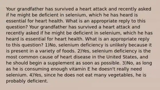 Your grandfather has survived a heart attack and recently asked if he might be deficient in selenium, which he has heard is essential for heart health. What is an appropriate reply to this question? Your grandfather has survived a heart attack and recently asked if he might be deficient in selenium, which he has heard is essential for heart health. What is an appropriate reply to this question? 1)No, selenium deficiency is unlikely because it is present in a variety of foods. 2)Yes, selenium deficiency is the most common cause of heart disease in the United States, and he should begin a supplement as soon as possible. 3)No, as long as he is consuming enough vitamin E he doesn't really need selenium. 4)Yes, since he does not eat many vegetables, he is probably deficient.