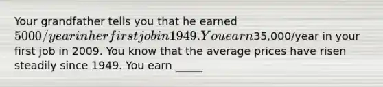 Your grandfather tells you that he earned 5000/year in her first job in 1949. You earn35,000/year in your first job in 2009. You know that the average prices have risen steadily since 1949. You earn _____