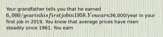 Your grandfather tells you that he earned 6,000/year in his first job in 1958. You earn36,000/year in your first job in 2019. You know that average prices have risen steadily since 1961. You earn