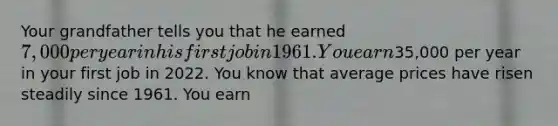 Your grandfather tells you that he earned​ 7,000 per year in his first job in 1961. You earn​35,000 per year in your first job in 2022. You know that average prices have risen steadily since 1961. You earn