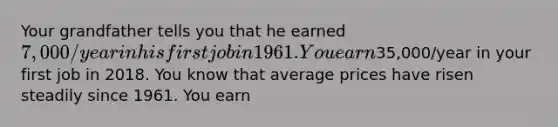 Your grandfather tells you that he earned​ 7,000/year in his first job in 1961. You earn​35,000/year in your first job in 2018. You know that average prices have risen steadily since 1961. You earn