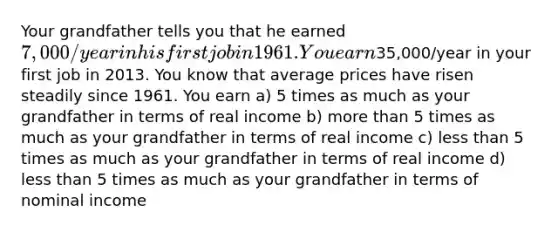 Your grandfather tells you that he earned 7,000/year in his first job in 1961. You earn35,000/year in your first job in 2013. You know that average prices have risen steadily since 1961. You earn a) 5 times as much as your grandfather in terms of real income b) more than 5 times as much as your grandfather in terms of real income c) less than 5 times as much as your grandfather in terms of real income d) less than 5 times as much as your grandfather in terms of nominal income