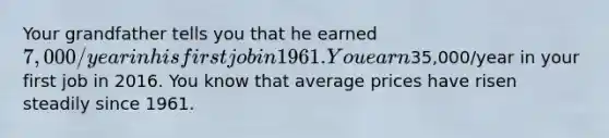 Your grandfather tells you that he earned​ 7,000/year in his first job in 1961. You earn​35,000/year in your first job in 2016. You know that average prices have risen steadily since 1961.