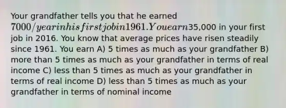 Your grandfather tells you that he earned 7000/year in his first job in 1961. You earn35,000 in your first job in 2016. You know that average prices have risen steadily since 1961. You earn A) 5 times as much as your grandfather B) more than 5 times as much as your grandfather in terms of real income C) less than 5 times as much as your grandfather in terms of real income D) less than 5 times as much as your grandfather in terms of nominal income