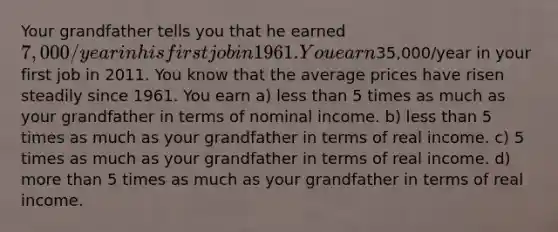 Your grandfather tells you that he earned 7,000/year in his first job in 1961. You earn35,000/year in your first job in 2011. You know that the average prices have risen steadily since 1961. You earn a) <a href='https://www.questionai.com/knowledge/k7BtlYpAMX-less-than' class='anchor-knowledge'>less than</a> 5 times as much as your grandfather in terms of nominal income. b) less than 5 times as much as your grandfather in terms of real income. c) 5 times as much as your grandfather in terms of real income. d) <a href='https://www.questionai.com/knowledge/keWHlEPx42-more-than' class='anchor-knowledge'>more than</a> 5 times as much as your grandfather in terms of real income.