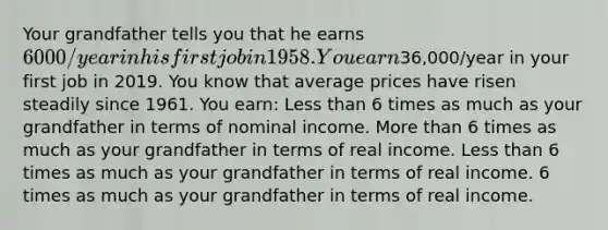 Your grandfather tells you that he earns 6000/year in his first job in 1958. You earn36,000/year in your first job in 2019. You know that average prices have risen steadily since 1961. You earn: Less than 6 times as much as your grandfather in terms of nominal income. More than 6 times as much as your grandfather in terms of real income. Less than 6 times as much as your grandfather in terms of real income. 6 times as much as your grandfather in terms of real income.