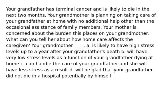 Your grandfather has terminal cancer and is likely to die in the next two months. Your grandmother is planning on taking care of your grandfather at home with no additional help other than the occasional assistance of family members. Your mother is concerned about the burden this places on your grandmother. What can you tell her about how home care affects the caregiver? Your grandmother ____. a. is likely to have high stress levels up to a year after your grandfather's death b. will have very low stress levels as a function of your grandfather dying at home c. can handle the care of your grandfather and she will have less stress as a result d. will be glad that your grandfather did not die in a hospital potentially by himself