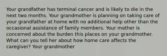 Your grandfather has terminal cancer and is likely to die in the next two months. Your grandmother is planning on taking care of your grandfather at home with no additional help other than the occasional assistance of family members. Your mother is concerned about the burden this places on your grandmother. What can you tell her about how home care affects the caregiver? Your grandmother