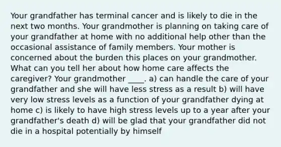 Your grandfather has terminal cancer and is likely to die in the next two months. Your grandmother is planning on taking care of your grandfather at home with no additional help other than the occasional assistance of family members. Your mother is concerned about the burden this places on your grandmother. What can you tell her about how home care affects the caregiver? Your grandmother ____. a) can handle the care of your grandfather and she will have less stress as a result b) will have very low stress levels as a function of your grandfather dying at home c) is likely to have high stress levels up to a year after your grandfather's death d) will be glad that your grandfather did not die in a hospital potentially by himself