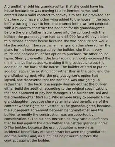 A grandfather told his granddaughter that she could have his house because he was moving to a retirement home, and entered into a valid contract to convey it to her. He promised her that he would have another wing added to the house in the back before turning it over to her, and entered into a written contract with a builder to construct the addition for his granddaughter. Before the grandfather had entered into the contract with the builder, the granddaughter had paid 5,000 for a 60-day option to purchase another house because she was not sure she would like the addition. However, when her grandfather showed her the plans for his house prepared by the builder, she liked it very much and decided to let her option to purchase the other house lapse. Shortly thereafter, the local zoning authority increased the minimum lot line setbacks, making it impracticable to put the addition on the back of the house. The builder offered to put an addition above the existing floor rather than in the back, and the grandfather agreed. After the granddaughter's option had lapsed, she discovered that the addition was now going up rather than in the back. She angrily demanded that the builder either build the addition according to the original specifications that she approved or pay her damages. The builder refused and the granddaughter filed suit. Who is more likely to prevail? A The granddaughter, because she was an intended beneficiary of the contract whose rights had vested. B The granddaughter, because the subsequent agreement between her grandfather and the builder to modify the construction was unsupported by consideration. C The builder, because he may raise all defenses that he had against the grandfather against the granddaughter. D The builder, because the granddaughter is merely an incidental beneficiary of the contract between the grandfather and the builder and, as such, has no power to enforce the contract against the builder.