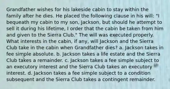 Grandfather wishes for his lakeside cabin to stay within the family after he dies. He placed the following clause in his will: "I bequeath my cabin to my son, Jackson, but should he attempt to sell it during his lifetime, I order that the cabin be taken from him and given to the Sierra Club." The will was executed properly. What interests in the cabin, if any, will Jackson and the Sierra Club take in the cabin when Grandfather dies? a. Jackson takes in fee simple absolute. b. Jackson takes a life estate and the Sierra Club takes a remainder. c. Jackson takes a fee simple subject to an executory interest and the Sierra Club takes an executory interest. d. Jackson takes a fee simple subject to a condition subsequent and the Sierra Club takes a contingent remainder.