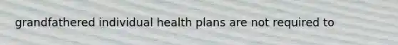 grandfathered individual health plans are not required to