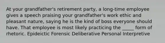 At your grandfather's retirement party, a long-time employee gives a speech praising your grandfather's work ethic and pleasant nature, saying he is the kind of boss everyone should have. That employee is most likely practicing the _____ form of rhetoric. Epideictic Forensic Deliberative Personal Interpretive