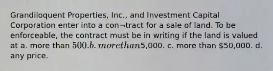 Grandiloquent Properties, Inc., and Investment Capital Corporation enter into a con¬tract for a sale of land. To be enforceable, the contract must be in writing if the land is valued at a. more than 500. b. more than5,000. c. more than 50,000. d. any price.