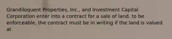 Grandiloquent Properties, Inc., and Investment Capital Corporation enter into a contract for a sale of land. to be enforceable, the contract must be in writing if the land is valued at