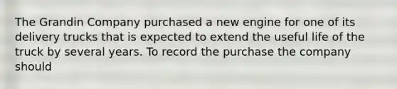 The Grandin Company purchased a new engine for one of its delivery trucks that is expected to extend the useful life of the truck by several years. To record the purchase the company should