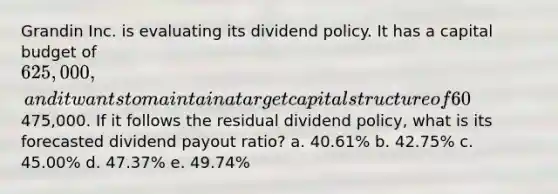 Grandin Inc. is evaluating its dividend policy. It has a capital budget of 625,000, and it wants to maintain a target capital structure of 60% debt and 40% equity. The company forecasts a net income of475,000. If it follows the residual dividend policy, what is its forecasted dividend payout ratio? a. 40.61% b. 42.75% c. 45.00% d. 47.37% e. 49.74%