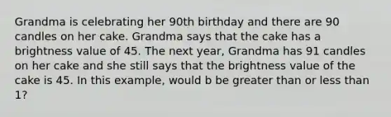 Grandma is celebrating her 90th birthday and there are 90 candles on her cake. Grandma says that the cake has a brightness value of 45. The next year, Grandma has 91 candles on her cake and she still says that the brightness value of the cake is 45. In this example, would b be greater than or less than 1?