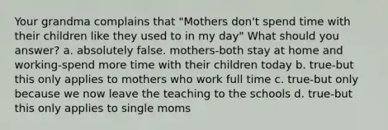 Your grandma complains that "Mothers don't spend time with their children like they used to in my day" What should you answer? a. absolutely false. mothers-both stay at home and working-spend more time with their children today b. true-but this only applies to mothers who work full time c. true-but only because we now leave the teaching to the schools d. true-but this only applies to single moms