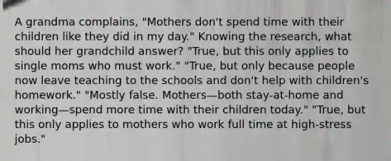 A grandma complains, "Mothers don't spend time with their children like they did in my day." Knowing the research, what should her grandchild answer? "True, but this only applies to single moms who must work." "True, but only because people now leave teaching to the schools and don't help with children's homework." "Mostly false. Mothers—both stay-at-home and working—spend more time with their children today." "True, but this only applies to mothers who work full time at high-stress jobs."